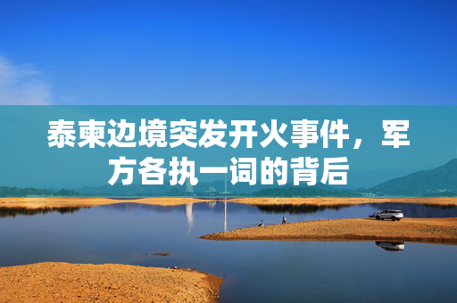泰柬边境突发开火事件，军方各执一词的背后