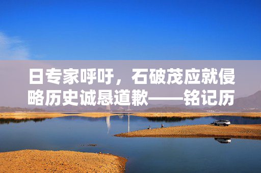 日专家呼吁，石破茂应就侵略历史诚恳道歉——铭记历史，面向未来