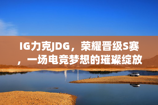 IG力克JDG，荣耀晋级S赛，一场电竞梦想的璀璨绽放