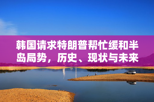 韩国请求特朗普帮忙缓和半岛局势，历史、现状与未来展望