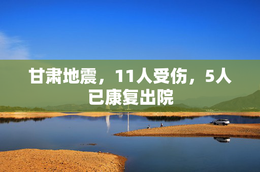 甘肃地震，11人受伤，5人已康复出院