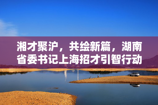 湘才聚沪，共绘新篇，湖南省委书记上海招才引智行动纪实