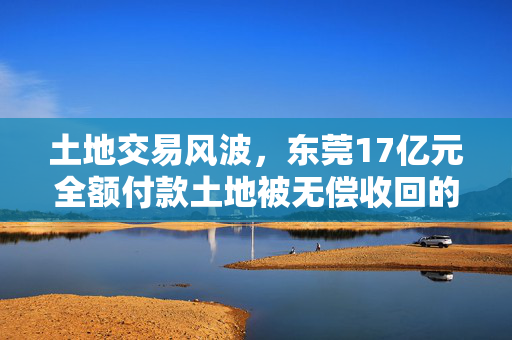 土地交易风波，东莞17亿元全额付款土地被无偿收回的背后