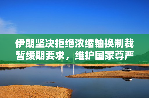 伊朗坚决拒绝浓缩铀换制裁暂缓期要求，维护国家尊严与核计划自主权