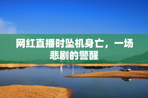 网红直播时坠机身亡，一场悲剧的警醒