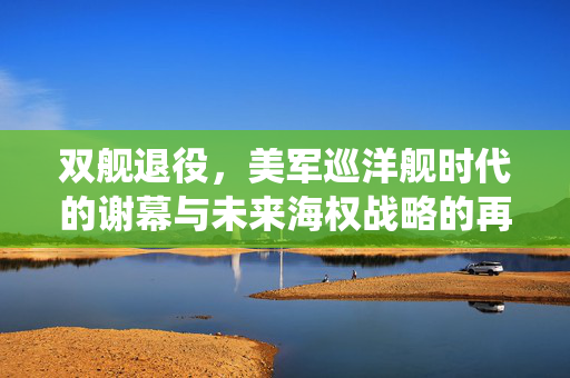 双舰退役，美军巡洋舰时代的谢幕与未来海权战略的再思考