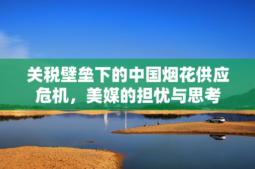 关税壁垒下的中国烟花供应危机，美媒的担忧与思考