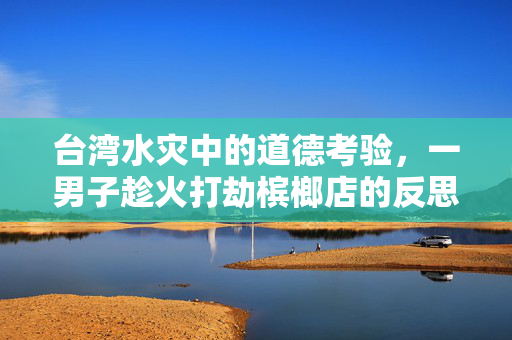 台湾水灾中的道德考验，一男子趁火打劫槟榔店的反思