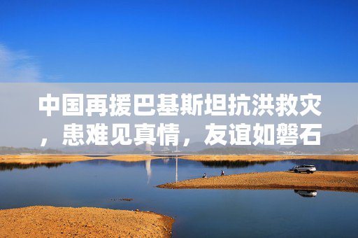 中国再援巴基斯坦抗洪救灾，患难见真情，友谊如磐石