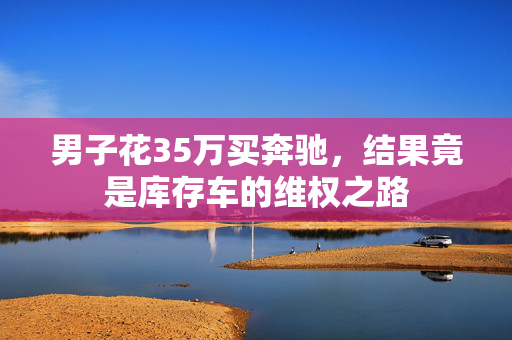 男子花35万买奔驰，结果竟是库存车的维权之路