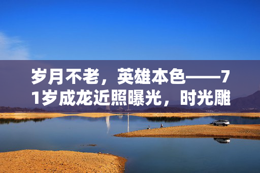 岁月不老，英雄本色——71岁成龙近照曝光，时光雕刻的传奇依旧闪耀