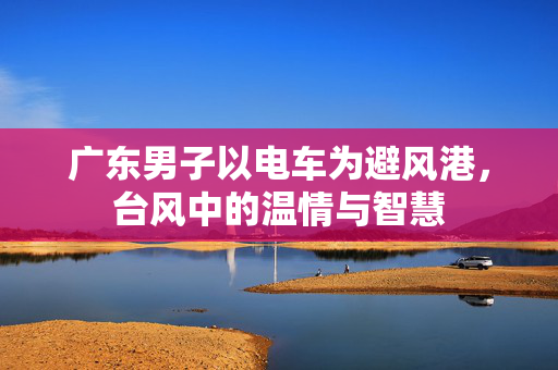 广东男子以电车为避风港，台风中的温情与智慧