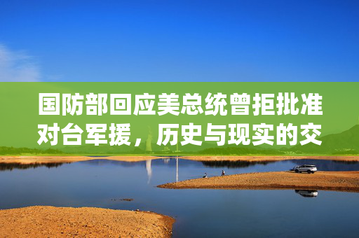 国防部回应美总统曾拒批准对台军援，历史与现实的交织
