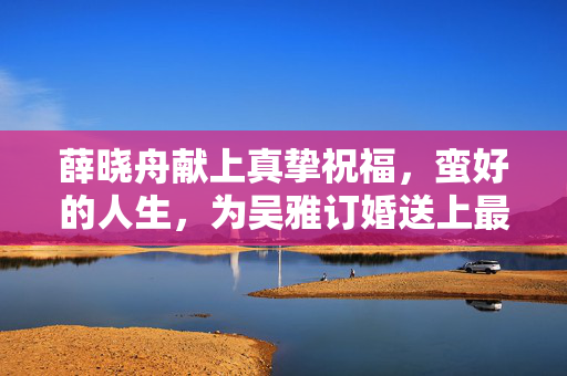 薛晓舟献上真挚祝福，蛮好的人生，为吴雅订婚送上最美祝愿