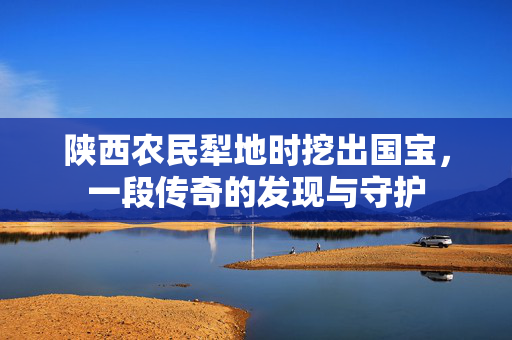 陕西农民犁地时挖出国宝，一段传奇的发现与守护