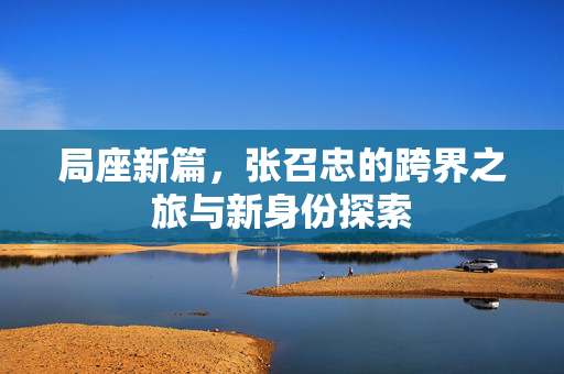 局座新篇，张召忠的跨界之旅与新身份探索