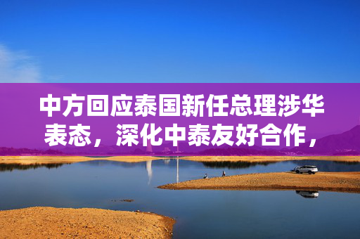 中方回应泰国新任总理涉华表态，深化中泰友好合作，共谋发展新篇章