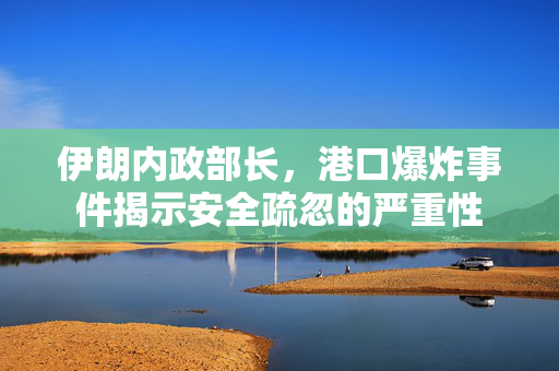 伊朗内政部长，港口爆炸事件揭示安全疏忽的严重性