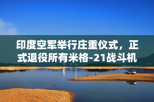 印度空军举行庄重仪式，正式退役所有米格-21战斗机，迈向新空防时代