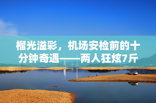 榴光溢彩，机场安检前的十分钟奇遇——两人狂炫7斤多榴莲的味蕾盛宴