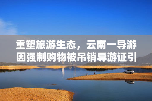 重塑旅游生态，云南一导游因强制购物被吊销导游证引发的深思