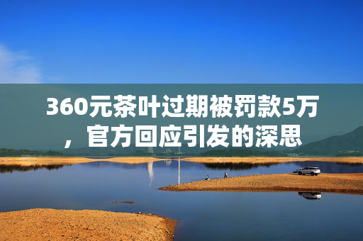 360元茶叶过期被罚款5万，官方回应引发的深思