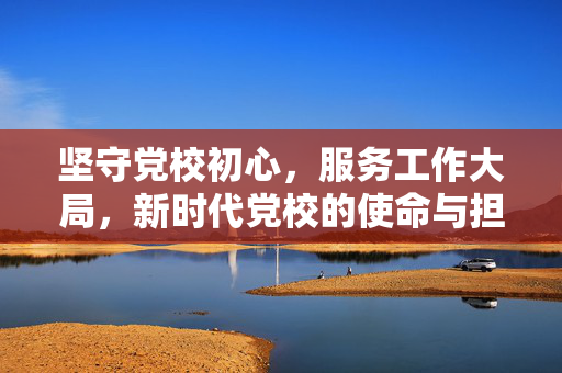坚守党校初心，服务工作大局，新时代党校的使命与担当
