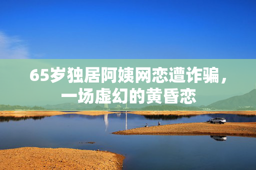 65岁独居阿姨网恋遭诈骗，一场虚幻的黄昏恋