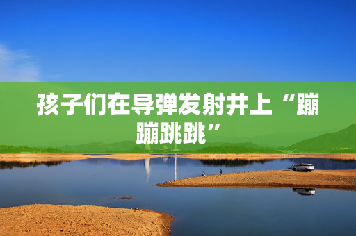 孩子们在导弹发射井上“蹦蹦跳跳”