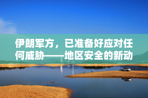 伊朗军方，已准备好应对任何威胁——地区安全的新动向与战略考量