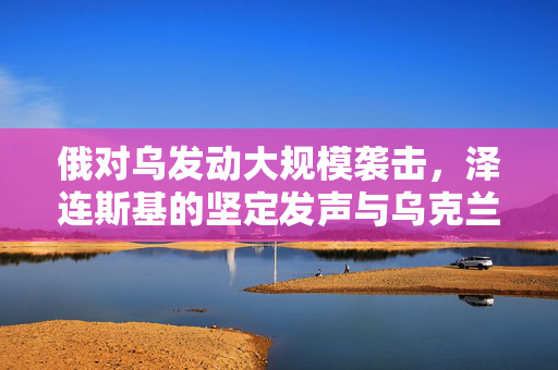 俄对乌发动大规模袭击，泽连斯基的坚定发声与乌克兰的挑战