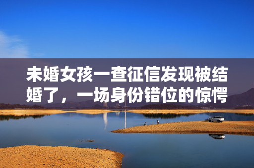 未婚女孩一查征信发现被结婚了，一场身份错位的惊愕之旅