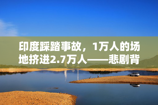 印度踩踏事故，1万人的场地挤进2.7万人——悲剧背后的安全与管理缺失