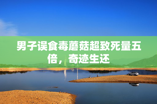 男子误食毒蘑菇超致死量五倍，奇迹生还