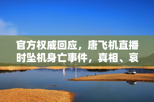 官方权威回应，唐飞机直播时坠机身亡事件，真相、哀悼与反思