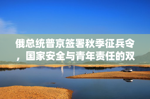 俄总统普京签署秋季征兵令，国家安全与青年责任的双重考量