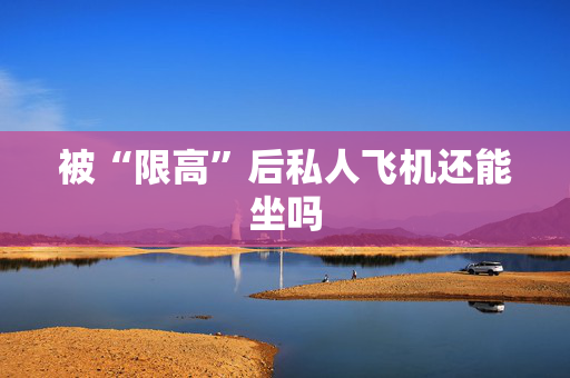 被“限高”后私人飞机还能坐吗