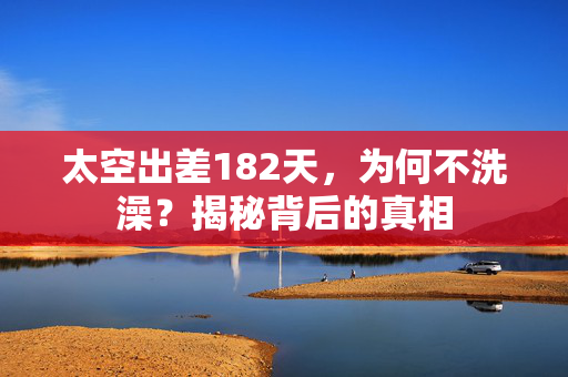 太空出差182天，为何不洗澡？揭秘背后的真相