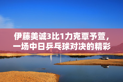 伊藤美诚3比1力克覃予萱，一场中日乒乓球对决的精彩剖析