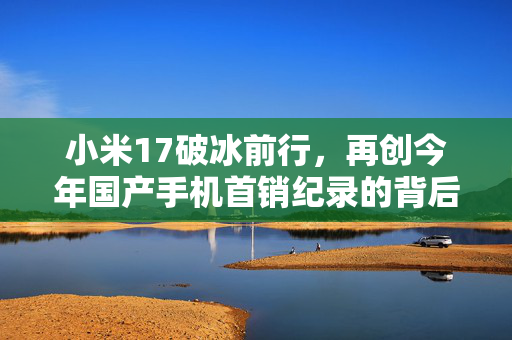 小米17破冰前行，再创今年国产手机首销纪录的背后力量与市场洞察