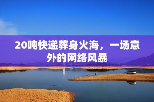 20吨快递葬身火海，一场意外的网络风暴