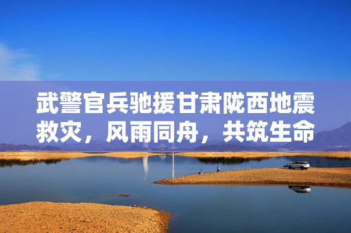 武警官兵驰援甘肃陇西地震救灾，风雨同舟，共筑生命防线