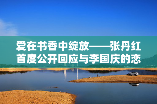 爱在书香中绽放——张丹红首度公开回应与李国庆的恋情风波