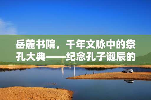 岳麓书院，千年文脉中的祭孔大典——纪念孔子诞辰的庄严仪式