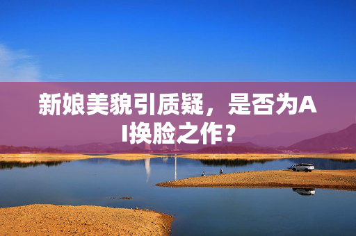 新娘美貌引质疑，是否为AI换脸之作？