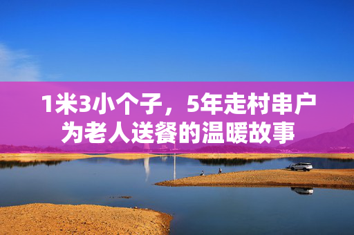 1米3小个子，5年走村串户为老人送餐的温暖故事