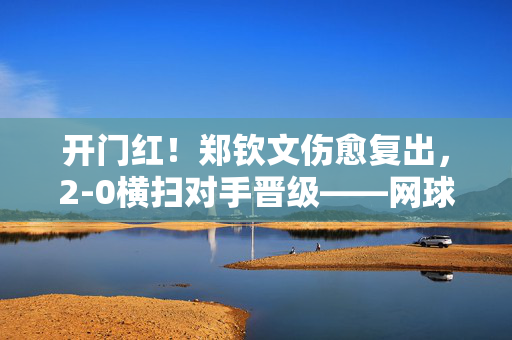 开门红！郑钦文伤愈复出，2-0横扫对手晋级——网球场上的坚韧与辉煌