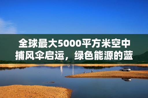 全球最大5000平方米空中捕风伞启运，绿色能源的蓝天新篇章