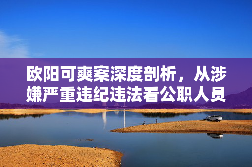 欧阳可爽案深度剖析，从涉嫌严重违纪违法看公职人员廉洁从政的警钟