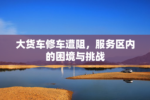 大货车修车遭阻，服务区内的困境与挑战
